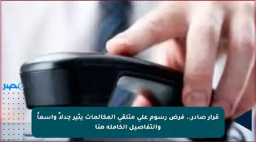 قرار صادر.. فرض رسوم على متلقي المكالمات يثير جدلاً واسعاً والتفاصيل الكاملة هنا